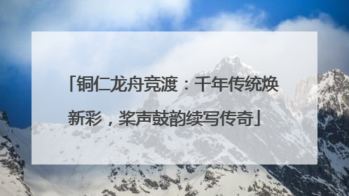 铜仁龙舟竞渡：千年传统焕新彩，桨声鼓韵续写传奇
