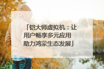 铠大师虚拟机：让用户畅享多元应用 助力鸿蒙生态发展