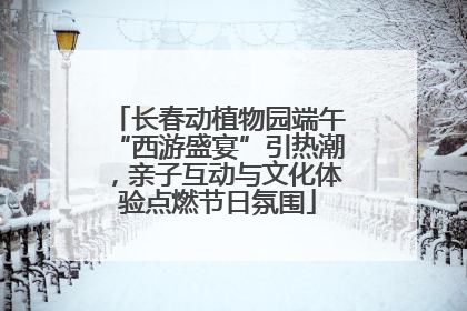 长春动植物园端午“西游盛宴”引热潮，亲子互动与文化体验点燃节日氛围