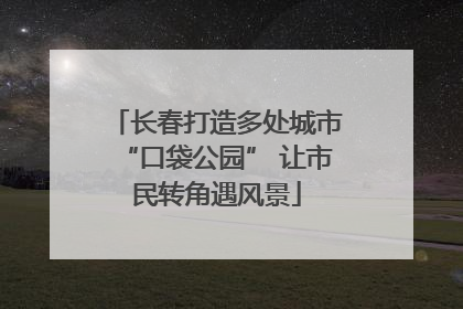 长春打造多处城市“口袋公园” 让市民转角遇风景