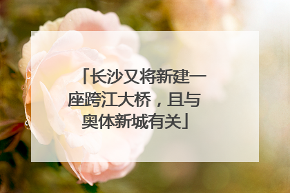长沙又将新建一座跨江大桥，且与奥体新城有关