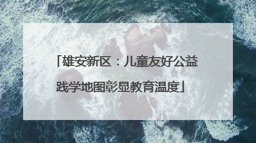 雄安新区：儿童友好公益践学地图彰显教育温度