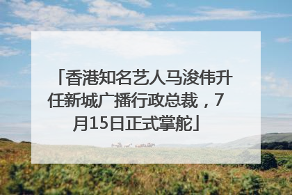 香港知名艺人马浚伟升任新城广播行政总裁，7月15日正式掌舵