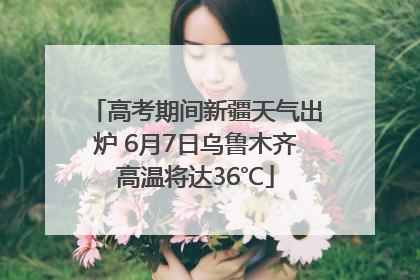高考期间新疆天气出炉 6月7日乌鲁木齐高温将达36℃