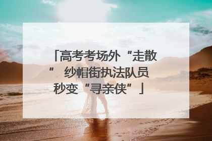 高考考场外“走散” 纱帽街执法队员秒变“寻亲侠”
