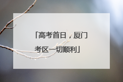 高考首日，厦门考区一切顺利