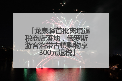 龙泉驿首批离境退税商店落地，俄罗斯游客洛带古镇购物享300元退税