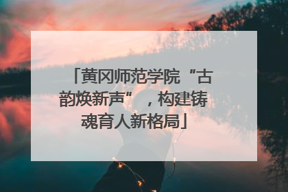 黄冈师范学院“古韵焕新声”，构建铸魂育人新格局