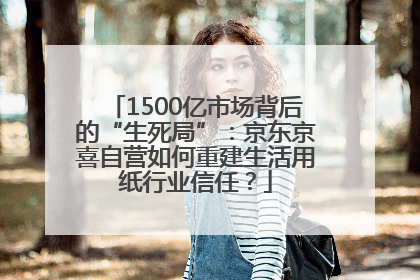 1500亿市场背后的“生死局”：京东京喜自营如何重建生活用纸行业信任？