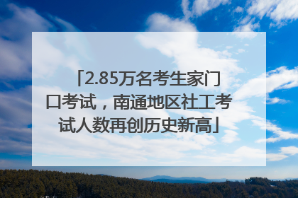 2.85万名考生家门口考试，南通地区社工考试人数再创历史新高