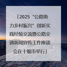 2025“公路助力乡村振兴”创新实践经验交流暨公路交通新闻宣传工作座谈会在十堰市举行