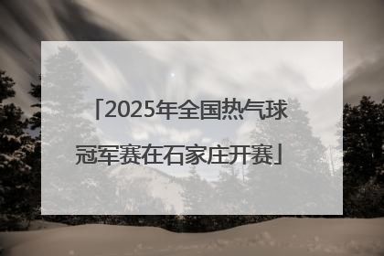 2025年全国热气球冠军赛在石家庄开赛