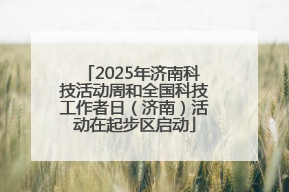 2025年济南科技活动周和全国科技工作者日（济南）活动在起步区启动