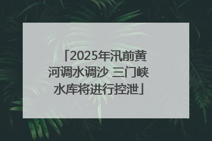 2025年汛前黄河调水调沙 三门峡水库将进行控泄