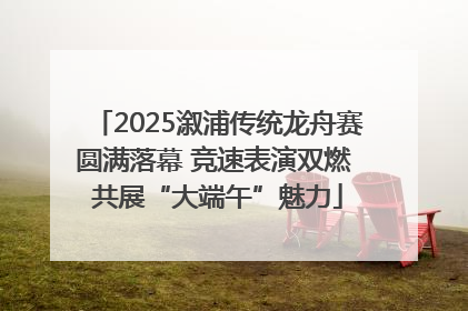 2025溆浦传统龙舟赛圆满落幕 竞速表演双燃 共展“大端午”魅力
