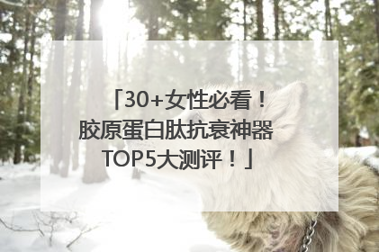 30+女性必看！胶原蛋白肽抗衰神器TOP5大测评！