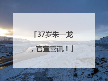37岁朱一龙，官宣喜讯！