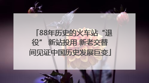 88年历史的火车站“退役” 新站投用 新老交替间见证中国历史发展巨变
